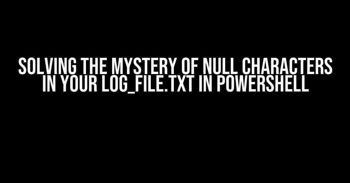 Solving the Mystery of Null Characters in Your log_file.txt in PowerShell